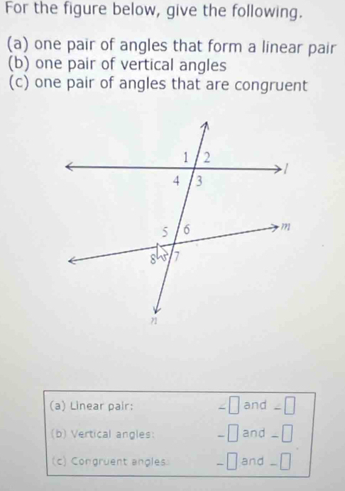 For the figure below, give the following.
(a) one pair of angles that form a linear pair
(b) one pair of vertical angles
(c) one pair of angles that are congruent
(a) Linear pair: ∠ □ and _□
(b) Vertical angles: and _₹
(c) Congruent angles and _□