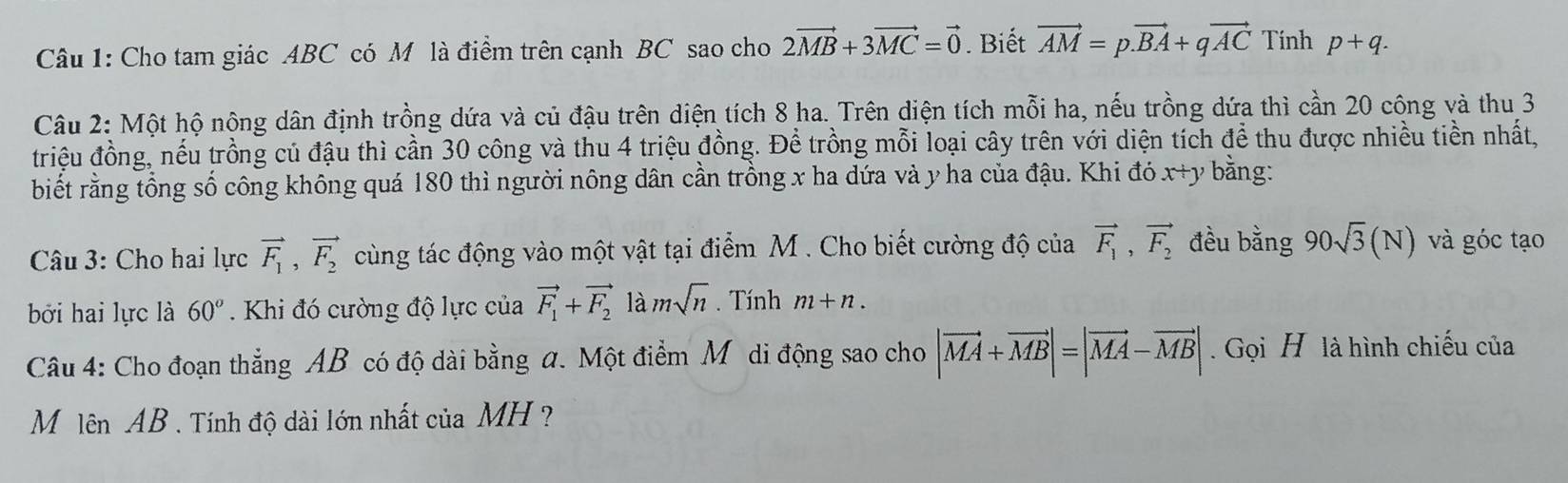 Cho tam giác ABC có M là điểm trên cạnh BC sao cho 2vector MB+3vector MC=vector 0. Biết vector AM=p.vector BA+qvector AC Tinh p+q. 
Câu 2: Một hộ nông dân định trồng dứa và củ đậu trên diện tích 8 ha. Trên diện tích mỗi ha, nếu trồng dứa thì cần 20 công và thu 3
triệu đồng, nếu trồng củ đậu thì cần 30 công và thu 4 triệu đồng. Để trồng mỗi loại cây trên với diện tích để thu được nhiều tiền nhất, 
biết rằng tổng số công không quá 180 thì người nông dân cần trồng x ha dứa và y ha của đậu. Khi đó x+y bằng: 
Câu 3: Cho hai lực vector F_1, vector F_2 cùng tác động vào một vật tại điểm M. Cho biết cường độ của vector F_1, vector F_2 đều bằng 90sqrt(3)(N) và góc tạo 
bởi hai lực là 60°. Khi đó cường độ lực của vector F_1+vector F_2 là msqrt(n). Tính m+n. 
Câu 4: Cho đoạn thẳng AB có độ dài bằng a. Một điểm M ôdi động sao cho |vector MA+vector MB|=|vector MA-vector MB|. Gọi H là hình chiếu của 
M lên AB. Tính độ dài lớn nhất của MH ?