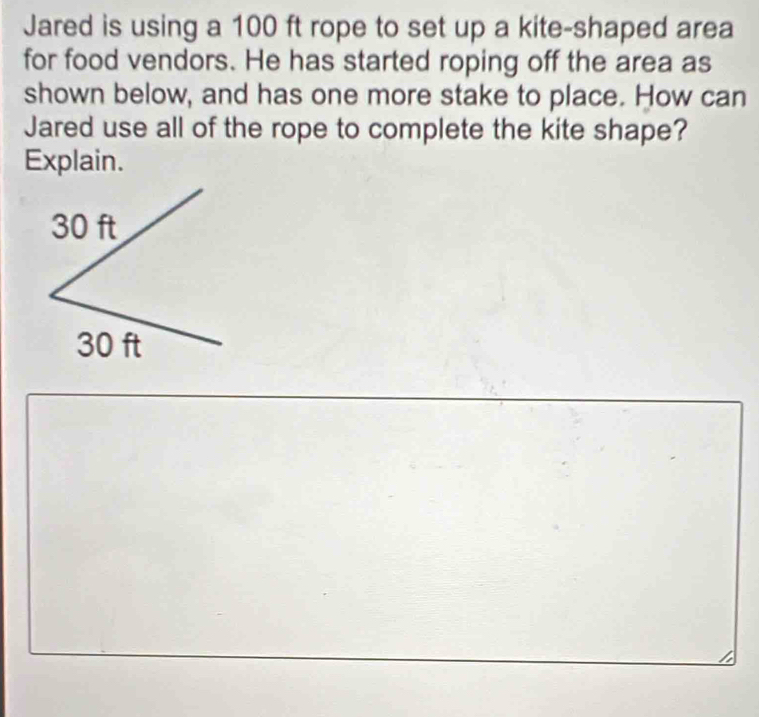 Jared is using a 100 ft rope to set up a kite-shaped area 
for food vendors. He has started roping off the area as 
shown below, and has one more stake to place. How can 
Jared use all of the rope to complete the kite shape? 
Explain.