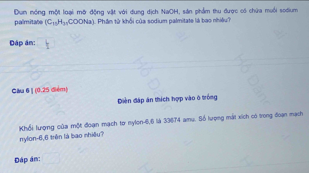 Đun nóng một loại mỡ động vật với dung dịch NaOH, sản phẩm thu được có chứa muối sodium 
palmitate (C_15H_31COONa). Phân tử khối của sodium palmitate là bao nhiêu? 
Đáp án: 
Câu 6 | (0.25 điểm) 
Điền đáp án thích hợp vào ô trống 
Khối lượng của một đoạn mạch tơ nylon -6,6 là 33674 amu. Số lượng mắt xích có trong đoạn mạch 
nylon -6,6 trên là bao nhiêu? 
Đáp án: