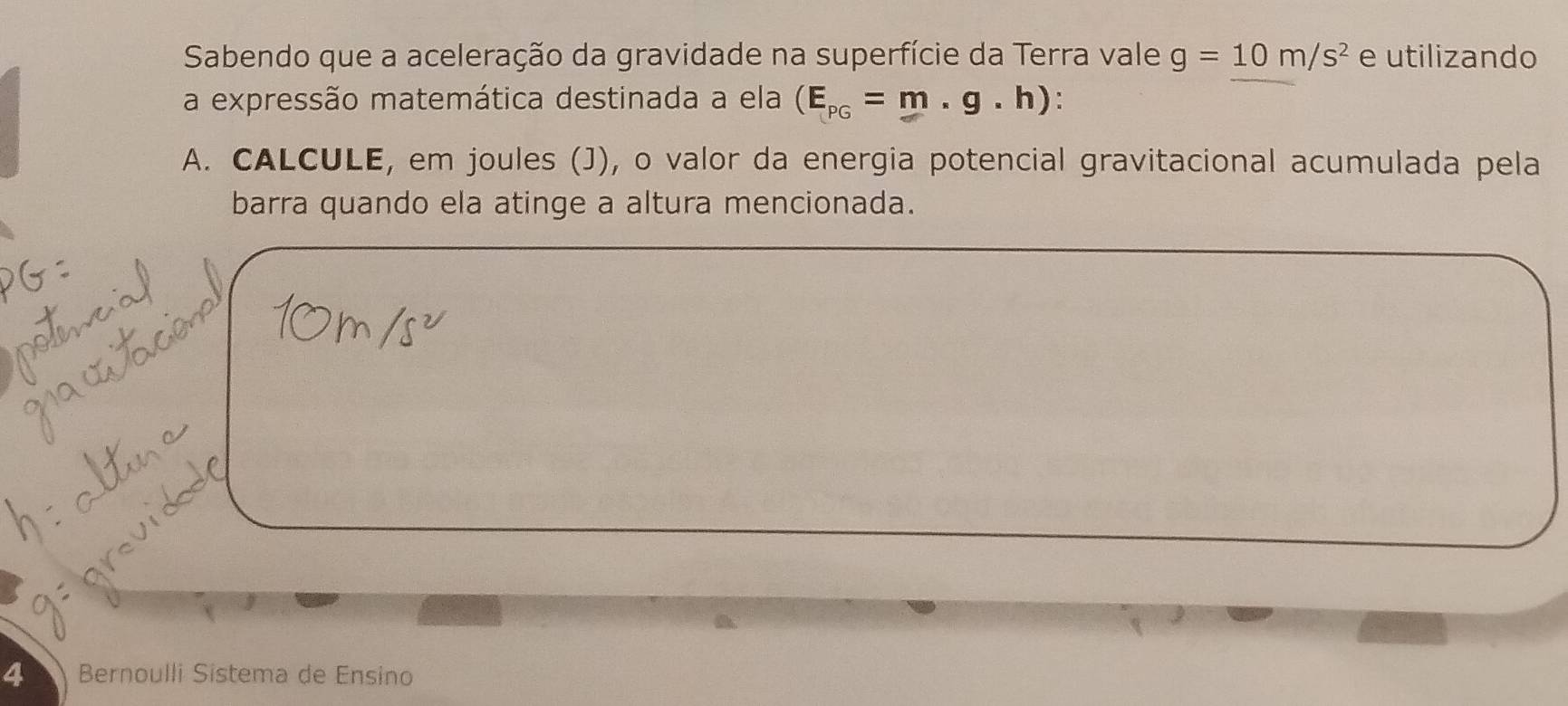 Sabendo que a aceleração da gravidade na superfície da Terra vale g=10m/s^2 e utilizando 
a expressão matemática destinada a ela (E_PG=m.g.h) : 
A. CALCULE, em joules (J), o valor da energia potencial gravitacional acumulada pela 
barra quando ela atinge a altura mencionada. 
4 Bernoulli Sistema de Ensino