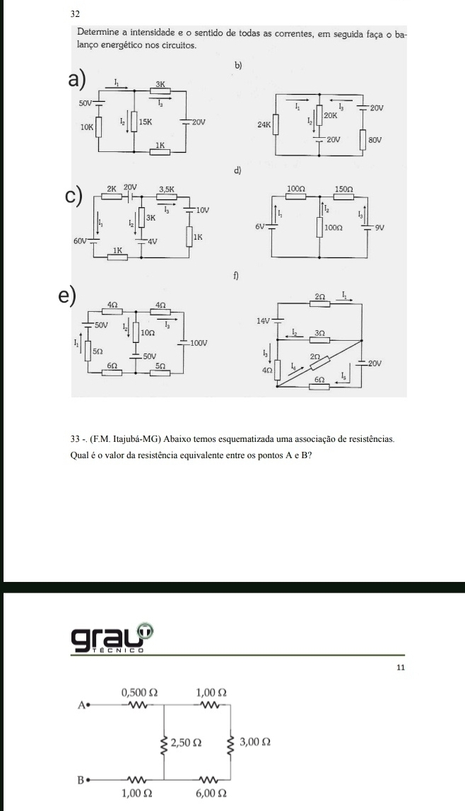 Determine a intensidade e o sentido de todas as correntes, em seguida faça o ba-
lanço energético nos circuitos.
b)
a) 
 
 
d)
c) 
f)
e
 
33 -. (F.M. Itajubá-MG) Abaixo temos esquematizada uma associação de resistências.
Qualé o valor da resistência equivalente entre os pontos A e B?
gray
11