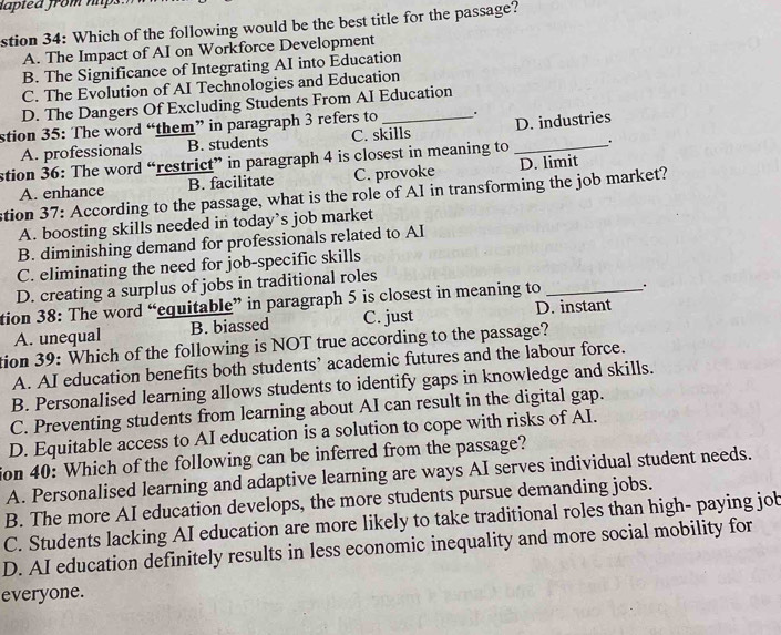 iaplea from nps 
stion 34: Which of the following would be the best title for the passage?
A. The Impact of AI on Workforce Development
B. The Significance of Integrating AI into Education
C. The Evolution of AI Technologies and Education
D. The Dangers Of Excluding Students From AI Education
stion 35: The word “them” in paragraph 3 refers to _.
A. professionals B. students C. skills D. industries
stion 36: The word “restrict” in paragraph 4 is closest in meaning to _.
A. enhance B. facilitate C. provoke D. limit
stion 37: According to the passage, what is the role of AI in transforming the job market?
A. boosting skills needed in today’s job market
B. diminishing demand for professionals related to AI
C. eliminating the need for job-specific skills
D. creating a surplus of jobs in traditional roles
tion 38: The word “equitable” in paragraph 5 is closest in meaning to __.
A. unequal B. biassed C. just D. instant
tion 39: Which of the following is NOT true according to the passage?
A. AI education benefits both students’ academic futures and the labour force.
B. Personalised learning allows students to identify gaps in knowledge and skills.
C. Preventing students from learning about AI can result in the digital gap.
D. Equitable access to AI education is a solution to cope with risks of AI.
ion 40: Which of the following can be inferred from the passage?
A. Personalised learning and adaptive learning are ways AI serves individual student needs.
B. The more AI education develops, the more students pursue demanding jobs.
C. Students lacking AI education are more likely to take traditional roles than high- paying job
D. AI education definitely results in less economic inequality and more social mobility for
everyone.