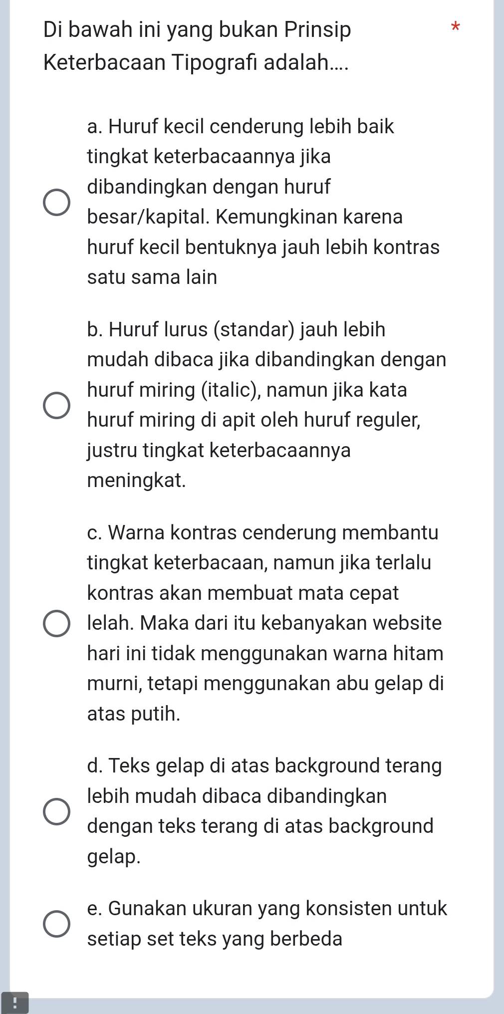 Di bawah ini yang bukan Prinsip
Keterbacaan Tipografı adalah....
a. Huruf kecil cenderung lebih baik
tingkat keterbacaannya jika
dibandingkan dengan huruf
besar/kapital. Kemungkinan karena
huruf kecil bentuknya jauh lebih kontras
satu sama lain
b. Huruf lurus (standar) jauh lebih
mudah dibaca jika dibandingkan dengan
huruf miring (italic), namun jika kata
huruf miring di apit oleh huruf reguler,
justru tingkat keterbacaannya
meningkat.
c. Warna kontras cenderung membantu
tingkat keterbacaan, namun jika terlalu
kontras akan membuat mata cepat
lelah. Maka dari itu kebanyakan website
hari ini tidak menggunakan warna hitam
murni, tetapi menggunakan abu gelap di
atas putih.
d. Teks gelap di atas background terang
lebih mudah dibaca dibandingkan
dengan teks terang di atas background
gelap.
e. Gunakan ukuran yang konsisten untuk
setiap set teks yang berbeda
!