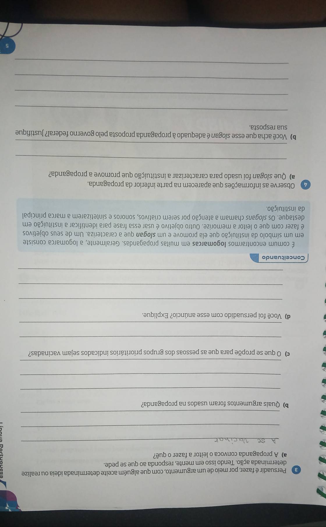 Persuadir é fazer, por meio de um argumento, com que alguém aceite determinada ideia ou realize 
determinada ação. Tendo isso em mente, responda ao que se pede. 
a) A propaganda convoca o leitor a fazer o quê? 
_ 
_ 
_ 
b) Quais argumentos foram usados na propaganda? 
_ 
_ 
_ 
c) O que se propõe para que as pessoas dos grupos prioritários indicados sejam vacinadas? 
_ 
_ 
d) Você foi persuadido com esse anúncio? Explique. 
_ 
_ 
_ 
Conceituando 
É comum encontrarmos Iogomarcas em muitas propagandas. Geralmente, a logomarca consiste 
em um símbolo da instituição que ela promove e um slogan que a caracteriza. Um de seus objetivos 
é fazer com que o leitor a memorize. Outro objetivo é usar essa frase para identificar a instituição em 
destaque. Os slogans chamam a atenção por serem criativos, sonoros e sintetizarem a marca principal 
da instituição. 
Observe as informações que aparecem na parte inferior da propaganda. 
a) Que slogan foi usado para caracterizar a instituição que promove a propaganda? 
_ 
_ 
b) Você acha que esse slogan é adequado à propaganda proposta pelo governo federal? Justifique 
sua resposta. 
_ 
_ 
_ 
_ 
5