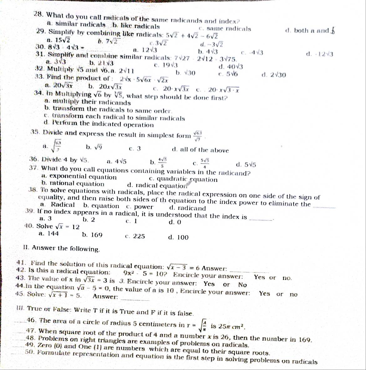 What do you call radicals of the same radicands and index?
a. similar radicals b. like radicals c. same radicals
29. Simplify by combining like radicals: 5sqrt(2)+4sqrt(2)-6sqrt(2)
d. both a and b
a. 15sqrt(2) b. 7sqrt(2) C . 3sqrt(2) d. -3sqrt(2)
30. 8sqrt(3)-4sqrt(3)=
a. 12sqrt(3)
b. 4sqrt(3) d.
31. Simplify and combine similar radicals: 7surd 27· 2surd 12-3surd 75. C . -4sqrt(3) -12sqrt(3)
a. 3sqrt(3) b. 21sqrt(3)
C. 19sqrt(3) 40sqrt(3)
d.
32. Multiply V' 6 and √6. a. 2sqrt(11) b. sqrt(3)0 C. 5sqrt(6) d. 2sqrt(30)
33. Find the product of 2sqrt(x)· 5sqrt(6x)· sqrt(2x)
A 20sqrt(3x) b. 20xsqrt(3x) C. 20· xsqrt(3x) C . 20· xsqrt(3· x)
34. In Multiplying sqrt(6) by sqrt[3](5) , what step should be done first?
a multiply their radicands
b. transform the radicals to same order.
ea transform each radical to similar radicals
d. Perform the indicated operation
35. Divide and express the result in simplest form  sqrt(63)/sqrt(7) .
a. sqrt(frac 63)7 b. sqrt(9) c. 3 d. all of the above
36. Divide 4 by sqrt(5). a. 4sqrt(5) b.  4sqrt(5)/5  C.  5sqrt(5)/4  d. 5sqrt(5)
37. What do you call equations containing variables in the radicand?
a. exponential equation c. quadratic equation
b. rational equation d. radical equation
38. To solve equations with radicals, place the radical expression on one side of the sign of
equality, and then raise both sides of th equation to the index power to eliminate the
a. Radical b. equation c. power d. radicand
_
39. If no index appears in a radical, it is understood that the index is_ .
a. 3 b. 2 c. 1 d. 0
40. Solve sqrt(x)=12
a. 144 b. 169 C. 225 d. 100
II. Answer the following.
41. Find the solution of this radical equation: sqrt(x-3)=6 Answer:
42. Is this a radical equation: 9x^2-5=10 ? Encircle your answer: Yes or no.
43. The value of x in sqrt(3x)=3 is 3. Encircle your answer: Yes or No
_
44.In the equation sqrt(a)-5=0 , the value of a is 10 , Encircle your answer: Yes or no
45: Solve: sqrt(x+1)=5 Answer:
III. True or False: Write T if it is True and F if it is false.
_46. The area of a circle of radius 5 centimeters in r=sqrt(frac A)π is25π cm^2.
47. When square root of the product of 4 and a number x is 26, then the number in 169.
48. Problems on right triangles are examples of problems on radicals.
49. Zero (0) and One (1) are numbers which are equal to their square roots.
50. Formulate representation and equation is the first step in solving problems on radicals