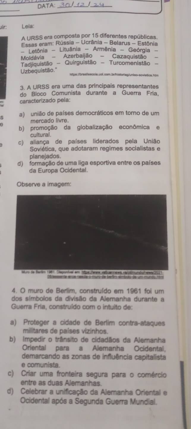 DATA:_
__
_
uir: Lela:
A URSS era composta por 15 diferentes repúblicas.
Essas eram: Rússia - Ucrânia - Belarus - Estônia
- Letônia - Lituânia - Armênia - Geórgia
Moldávia - Azerbaijão - Cazaquistão
Tadjiquistão - Quirguistão - Turcomenistão
Uzbequistão."
https://brasilescols.uol.com.bn/historfag/uniao-sovietica.htm
3. A URSS era uma das principais representantes
do Bloco Comunista durante a Guerra Fria,
caracterizado pela:
s a) união de países democráticos em torno de um
mercado livre.
b) promoção da globalização econômica e
cultural.
c) aliança de países liderados pela União
Soviética, que adotaram regimes socialistas e
planejados.
d) formação de uma liga esportiva entre os países
da Europa Ocidental.
Observe a imagem:
cen me es epu 

4. O muro de Berlim, construído em 1961 foi um
dos símbolos da divisão da Alemanha durante a
Guerra Fria, construído com o intuito de:
a) Proteger a cidade de Berlim contra-ataques
militares de países vizinhos.
b) Impedir o trânsito de cidadãos da Alemanha
Oriental para a Alemanha Ocidental,
demarcando as zonas de influência capitalista
e comunista.
c) Criar uma fronteira segura para o comércio
entre as duas Alemanhas.
d) Celebrar a unificação da Alemanha Oriental e
Ocidental após a Segunda Guerra Mundial.