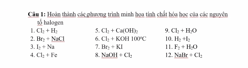 Hoàn thành các phương trình minh họa tính chất hóa học của các nguyên 
tố halogen 
1. Cl_2+H_2 5. Cl_2+Ca(OH)_2 9. Cl_2+H_2O
2. Br_2+NaCl 6. Cl_2+KOH100°C 10. H_2+I_2
3. I_2+Na 7. Br_2+KI 11. F_2+H_2O
4. Cl_2+Fe 8. NaOH+Cl_2 12. NaBr+Cl_2