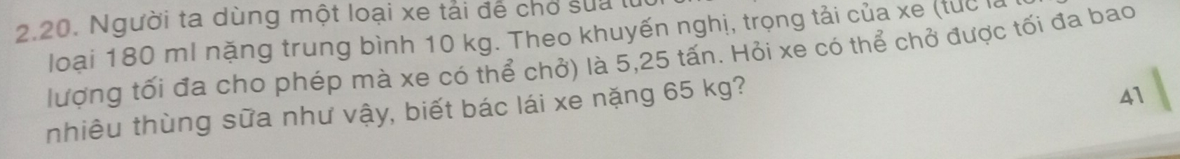 Người ta dùng một loại xe tải đễ chơ sua t 
loại 180 ml nặng trung bình 10 kg. Theo khuyến nghị, trọng tải của xe (tuc là 
lượng tối đa cho phép mà xe có thể chở) là 5,25 tấn. Hỏi xe có thể chở được tối đa bao 
nhiêu thùng sữa như vậy, biết bác lái xe nặng 65 kg? 
41