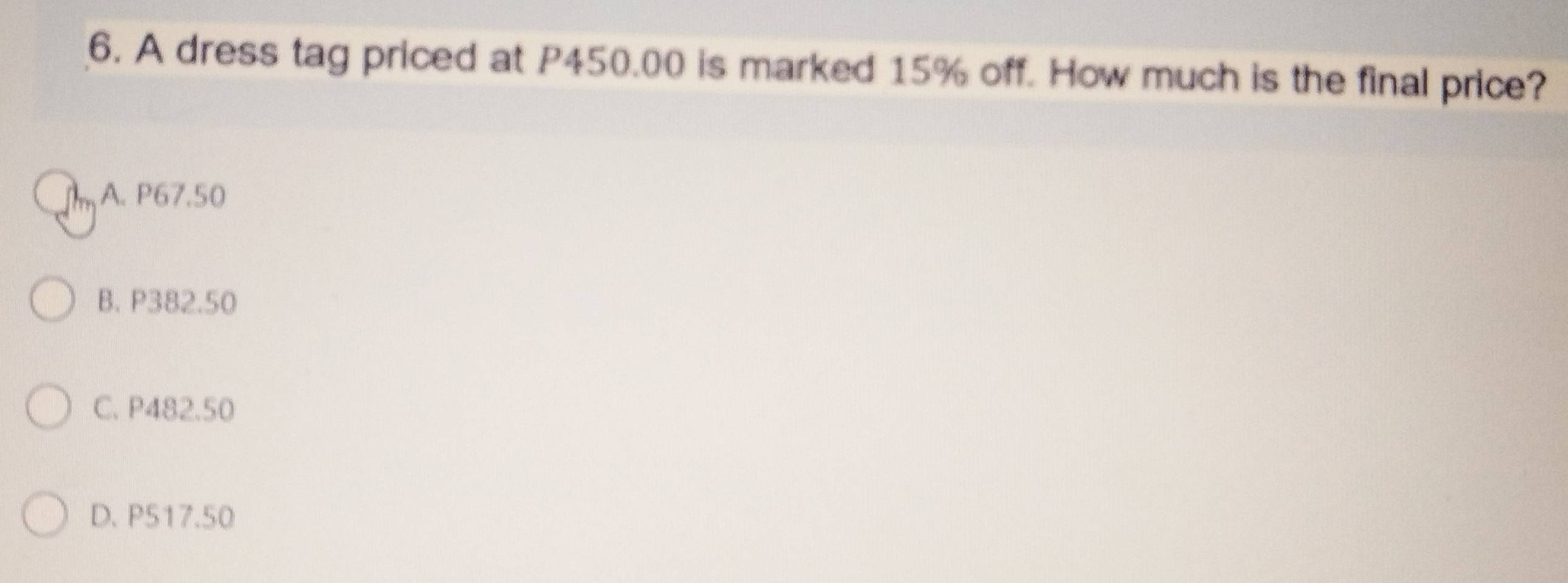 A dress tag priced at P450.00 is marked 15% off. How much is the final price?
A. P67.50
B. P382.50
C. P482.50
D. P517.50