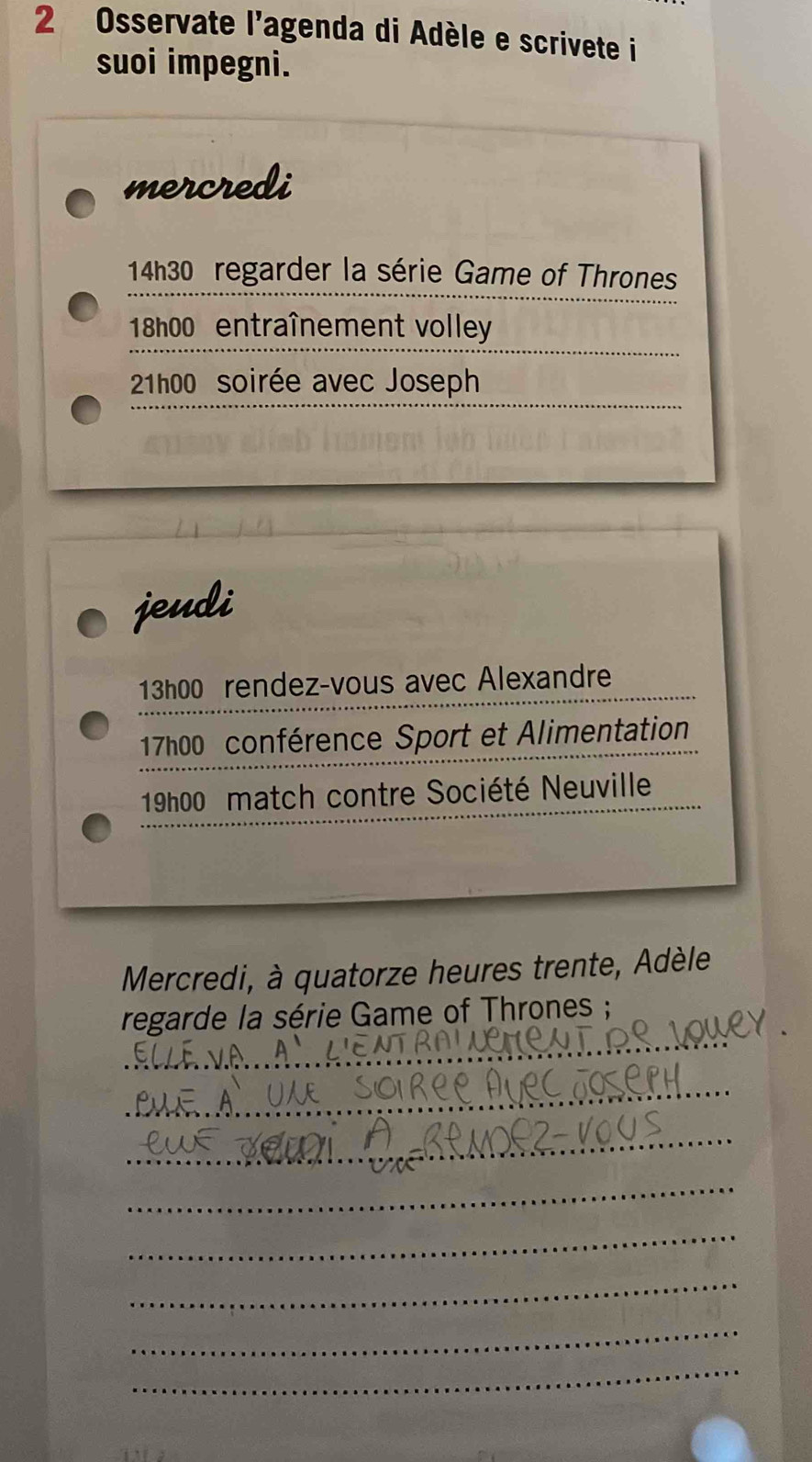 Osservate l'agenda di Adèle e scrivete i 
suoi impegni. 
mercredi
14h30 regarder la série Game of Thrones
18h00 entraînement volley 
21h00 soirée avec Joseph 
jeudi 
13h00 rendez-vous avec Alexandre 
_ 
_ 
17h00 conférence Sport et Alimentation 
_ 
19h00 match contre Société Neuville 
Mercredi, à quatorze heures trente, Adèle 
_ 
regarde la série Game of Thrones ; 
_ 
_ 
_ 
_ 
_ 
_ 
_