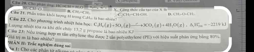 CyPropene.
Cầu 20. Cho phản ứng: HCequiv CH+H_2Oxrightarrow H_2(s)_20°C 120,
^.H_3-CH=O. 
XCông thức cầu tạo của X là
B. CH_2=CH_2. C.)CH_2=CH I-OH, D. CH_3-O-CH_3. 
Cầu 21, Phần trăm khổi lượng H trong C₆H₁ là bao nhiêu?
Câu 22. Cho phương trình nhiệt hóa học: C_3H_8(g)+5O_2(g)to 3CO_2(g)+4H_2O(g), △ _rH_(201)°=-2219kJ
Lượng nhiệt tỏa ra khi đốt cháy 13,2 g propane là bao nhiêu KJ
Cầu 23: Nếu trùng hợp m tần ethylene thu được 2 tần polyethylene (PE) với hiệu suất phản ứng bằng 80%.
Giá trị m là bao nhiêu?
HÀN II: Trắc nghiệm đúng sai
* 1: Cho các phân tử al ke