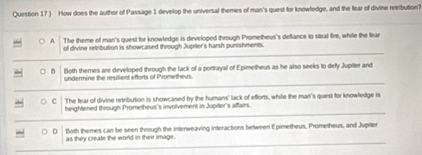 ) How does the author of Passage 1 develop the universal themes of man's quest for knowledge, and the fear of divine retribution?
A The theme of man's quest for knowledge is developed through Prometheus's deflance to steal fire, while the fear
of divine retribution is showcased through Jupiter's harsh punishments.
B Both themes are developed through the lack of a portrayal of Epimetheus as he also seeks to dely Jupiter and
undermine the resilient efforts of Prometheus.
C The fear of divine retribution is showcased by the humans' lack of efforts, while the man's quest for knowledge is
heightened through Prometheus's involvement in Jupiter's affairs.
D Both themes can be seen through the interweaving interactions between Epimetheus, Prometheus, and Jupiter
as they create the world in their image.