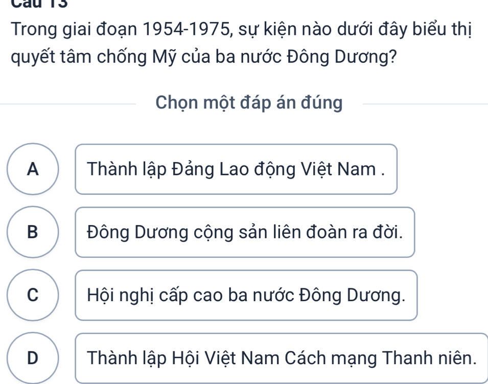 Cau T3
Trong giai đoạn 1954-1975, sự kiện nào dưới đây biểu thị
quyết tâm chống Mỹ của ba nước Đông Dương?
Chọn một đáp án đúng
A Thành lập Đảng Lao động Việt Nam .
B Đông Dương cộng sản liên đoàn ra đời.
C Hội nghị cấp cao ba nước Đông Dương.
D Thành lập Hội Việt Nam Cách mạng Thanh niên.