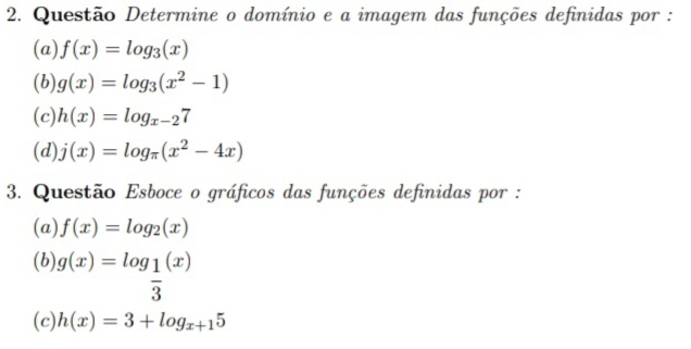 Questão Determine o domínio e a imagem das funções definidas por : 
(a) f(x)=log _3(x)
(b): g(x)=log _3(x^2-1)
(c) h(x)=log _x-27
(d) j(x)=log _π (x^2-4x)
3. Questão Esboce o gráficos das funções definidas por : 
(a) f(x)=log _2(x)
(b) g(x)=log _ 1/3 (x)
(c) h(x)=3+log _x+15