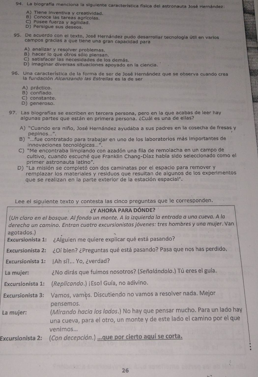 La biografía menciona la siguiente característica física del astronauta José Hernández:
A) Tiene inventiva y creatividad.
B) Conoce las tareas agrícolas.
C) Posee fuerza y agilidad.
D) Persigue sus deseos.
95. De acuerdo con el texto, José Hernández pudo desarrollar tecnología útil en varios
campos gracias a que tiene una gran capacidad para
A) analizar y resolver problemas.
B) hacer lo que otros sólo piensan.
C) satisfacer las necesidades de los demás.
D) imaginar diversas situaciones apoyado en la ciencia.
96. Una característica de la forma de ser de José Hernández que se observa cuando crea
la fundación Alcanzando las Estrellas es la de ser
A) práctico.
B) confiado.
C) constante.
D) generoso.
97. Las biografías se escriben en tercera persona, pero en la que acabas de leer hay
algunas partes que están en primera persona. ¿Cuál es una de ellas?
A) "Cuando era niño, José Hernández ayudaba a sus padres en la cosecha de fresas y
pepinos...”.
B) “...fue contratado para trabajar en uno de los laboratorios más importantes de
innovaciones tecnológicas...".
C) “Me encontraba limpiando con azadón una fila de remolacha en un campo de
cultivo, cuando escuché que Franklin Chang-Díaz había sido seleccionado como el
primer astronauta latino”.
D) "La misión se completó con dos caminatas por el espacio para remover y
remplazar los materiales y residuos que resultan de algunos de los experimentos
que se realizan en la parte exterior de la estación espacial".
Lee el siguiente texto y contesta las cinco preguntas que le corresponden.
¿Y AHORA PARA DÓNDE?
(Un claro en el bosque. Al fondo un monte. A la izquierda la entrada a una cueva. A la
derecha un camino. Entran cuatro excursionistas jóvenes: tres hombres y una mujer. Van
agotados.)
Excursionista 1: ¿Alguien me quiere explicar qué está pasando?
Excursionista 2: ¿Oí bien? ¿Preguntas qué está pasando? Pasa que nos has perdido,
Excursionista 1: :¡Ah sí!... Yo, ¿verdad?
La mujer: ¿No dirás que fuimos nosotros? (Señalándolo.) Tú eres el guía.
Excursionista 1: (Replicando.) ¡Eso! Guía, no adivino.
Excursionista 3: Vamos, vamos. Discutiendo no vamos a resolver nada. Mejor
pensemos.
La mujer: (Mirando hacia los lados.) No hay que pensar mucho. Para un lado hay
una cueva, para el otro, un monte y de este lado el camino por el que
venimos...
Excursionista 2: (Con decepción.) ..que por cierto aquí se corta.
26