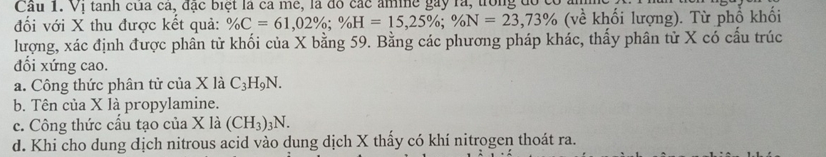 Cầu 1. Vị tanh của ca, đạc biệt là ca mê, là đô các amme gày rà, trong đó
đối với X thu được kết quả: % C=61,02%; % H=15, 25%; % N=23, 73% (ve^(wedge) khối lượng). Từ phổ khối
lượng, xác định được phân tử khối của X bằng 59. Bằng các phương pháp khác, thấy phân tử X có cấu trúc
đối xứng cao.
a. Công thức phân tử của X là C_3H_9N.
b. Tên của X là propylamine.
c. Công thức cấu tạo của X là (CH_3)_3N.
d. Khi cho dung dịch nitrous acid vào dung dịch X thấy có khí nitrogen thoát ra.