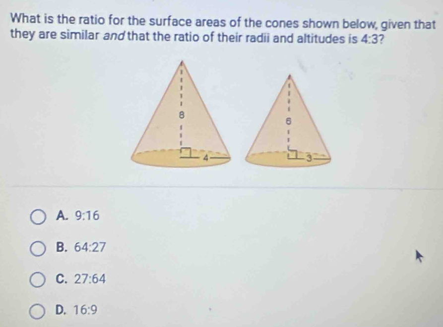 What is the ratio for the surface areas of the cones shown below, given that
they are similar and that the ratio of their radii and altitudes is 4:3
A. 9:16
B. 64:27
C. 27:64
D. 16:9