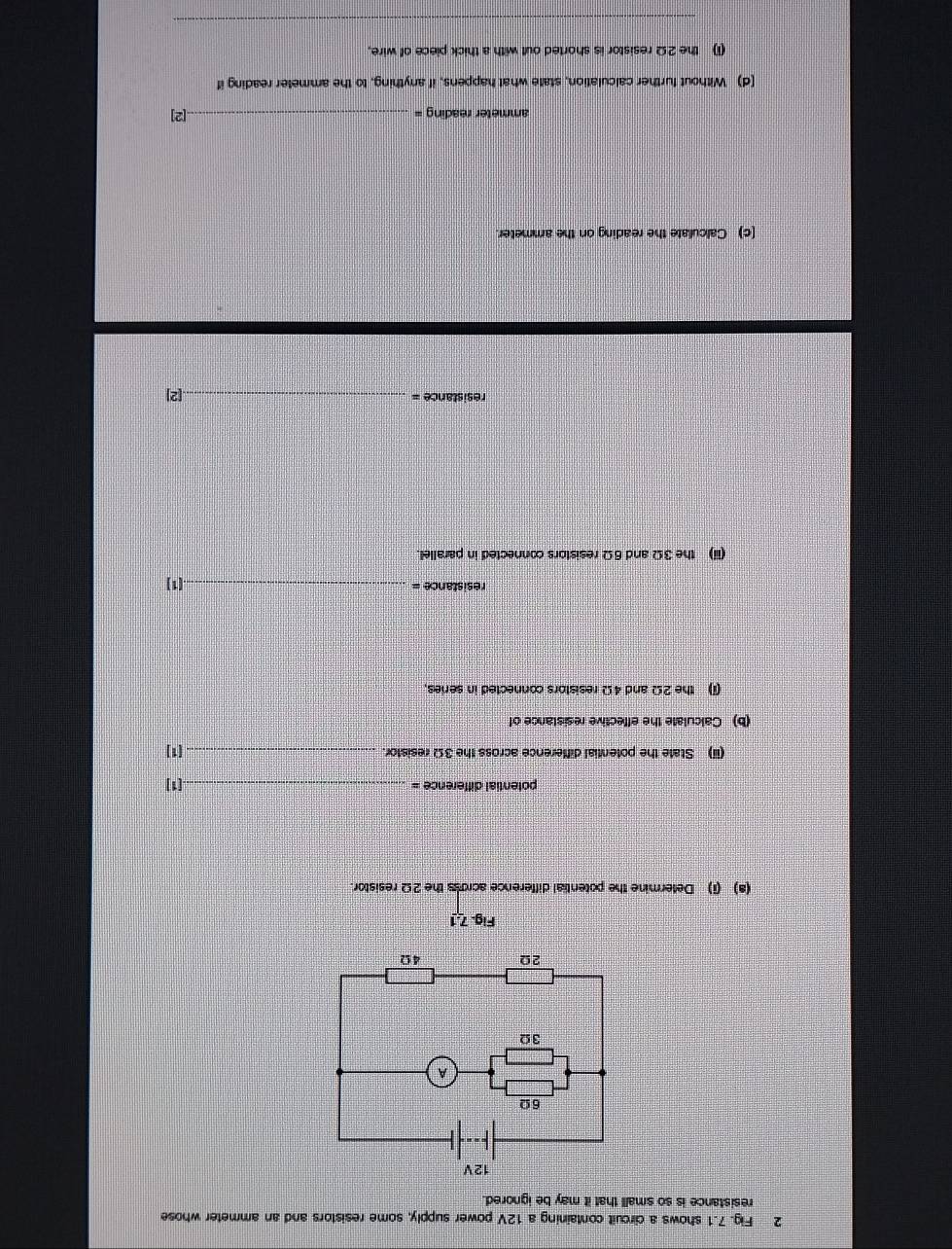 Fig. 7.1 shows a circuit containing a 12V power supply, some resistors and an ammeter whose 
resistance is so small that it may be ignored. 
Fig. 7.1 
(a) (i) Determine the potential difference across the 2Ω resistor 
potential difference = _.[1] 
(ii) State the potential difference across the 3Ω resistor. _[1] 
(b) Calculate the effective resistance of 
(i) the 2Ω and 4Ω resistors connected in series, 
resistance = _.(1) 
(iii) the 3Ω and 6Ω resistors connected in parallel. 
resistance = _[2] 
[c) Calculate the reading on the ammeter. 
ammeter reading = _[2] 
(d) Without further calculation, state what happens, if anything, to the ammeter reading if 
(1) the 2Ω resistor is shorted out with a thick piece of wire. 
_