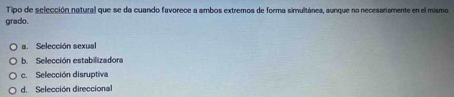 Tipo de selección natural que se da cuando favorece a ambos extremos de forma simultánea, aunque no necesariamente en el mismo
grado.
a. Selección sexual
b. Selección estabilizadora
c. Selección disruptiva
d. Selección direccional