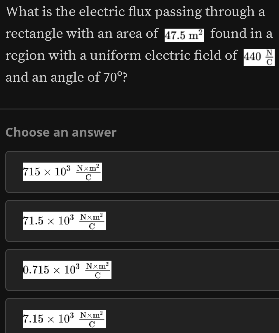 What is the electric flux passing through a
rectangle with an area of 47.5m^2 found in a
region with a uniform electric field of 440 N/C 
and an angle of 70° ?
Choose an answer
715* 10^3 (N* m^2)/C 
71.5* 10^3 (N* m^2)/C 
0.715* 10^3 (N* m^2)/C 
7.15* 10^3 (N* m^2)/C 