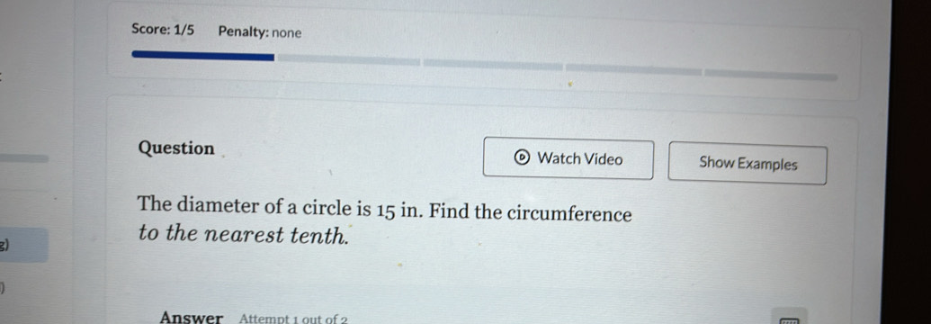 Score: 1/5 Penalty: none 
Question Watch Video Show Examples 
The diameter of a circle is 15 in. Find the circumference 
2 
to the nearest tenth. 
Answer Attempt 1 out of