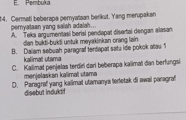 E. Pembuka
14. Cermati beberapa pernyataan berikut. Yang merupakan
pernyataan yang salah adalah...
A. Teks argumentasi berisi pendapat disertai dengan alasan
dan bukti-bukti untuk meyakinkan orang lain
B. Dalam sebuah paragraf terdapat satu ide pokok atau 1
kalimat utama
C. Kalimat penjelas terdiri dari beberapa kalimat dan berfungsi
menjelaskan kalimat utama
D. Paragraf yang kalimat utamanya terletak di awal paragraf
disebut induktif