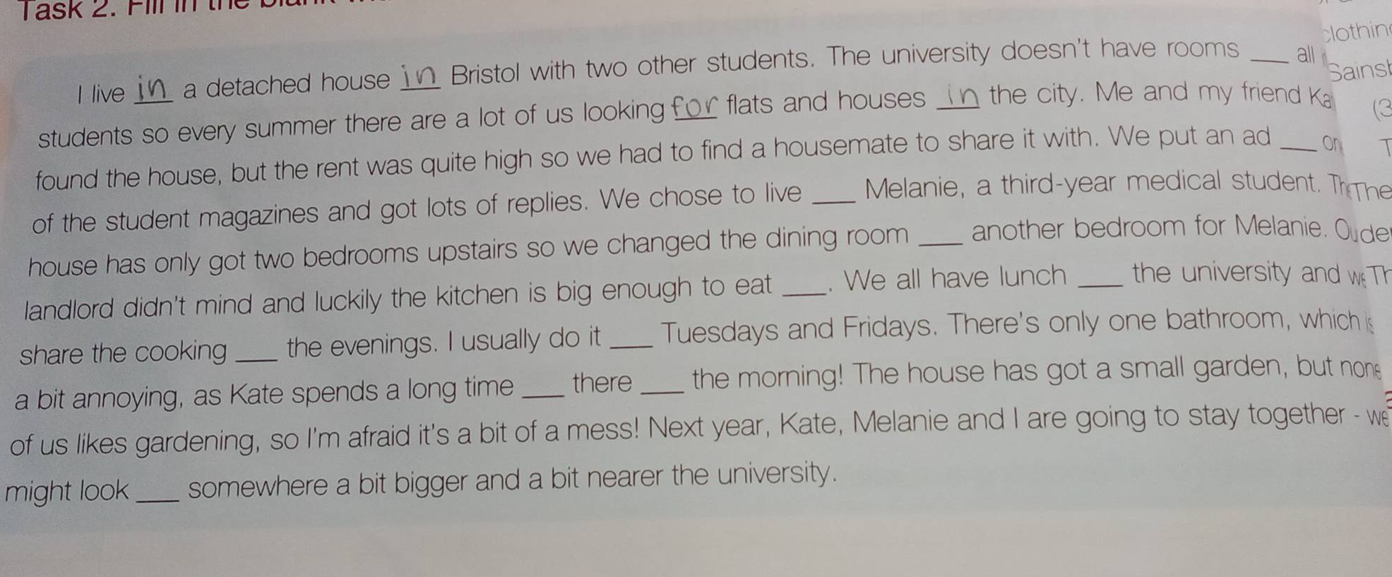ask 2. Fill in the 
clothin 
Sains 
I live in a detached house __ Bristol with two other students. The university doesn't have rooms _all 
students so every summer there are a lot of us looking £ or flats and houses _ the city. Me and my friend Ka 
(3 
found the house, but the rent was quite high so we had to find a housemate to share it with. We put an ad_ 
on 1
of the student magazines and got lots of replies. We chose to live _ Melanie, a third-year medical student. T The 
house has only got two bedrooms upstairs so we changed the dining room _another bedroom for Melanie. Oude 
landlord didn't mind and luckily the kitchen is big enough to eat _. We all have lunch _ the university and w Th 
share the cooking the evenings. I usually do it _Tuesdays and Fridays. There's only one bathroom, which is 
a bit annoying, as Kate spends a long time _there _the morning! The house has got a small garden, but none 
of us likes gardening, so I'm afraid it's a bit of a mess! Next year, Kate, Melanie and I are going to stay together - we 
might look _somewhere a bit bigger and a bit nearer the university.