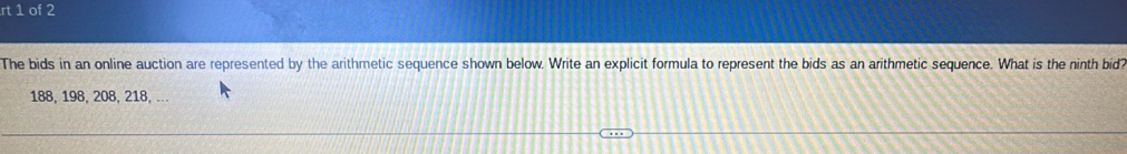 rt 1 of 2 
The bids in an online auction are represented by the arithmetic sequence shown below. Write an explicit formula to represent the bids as an arithmetic sequence. What is the ninth bid?
188, 198, 208, 218, ...