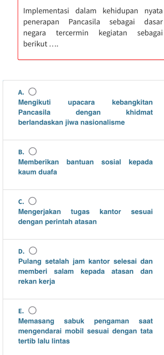 Implementasi dalam kehidupan nyata
penerapan Pancasila sebagai dasar
negara tercermin kegiatan sebagai
berikut ....
A.
Mengikuti upacara kebangkitan
Pancasila dengan khidmat
berlandaskan jiwa nasionalisme
B.
Memberikan bantuan sosial kepada
kaum duafa
C.
Mengerjakan tugas kantor sesuai
dengan perintah atasan
D.
Pulang setalah jam kantor selesai dan
memberi salam kepada atasan dan
rekan kerja
E.
Memasang sabuk pengaman saat
mengendarai mobil sesuai dengan tata
tertib lalu lintas