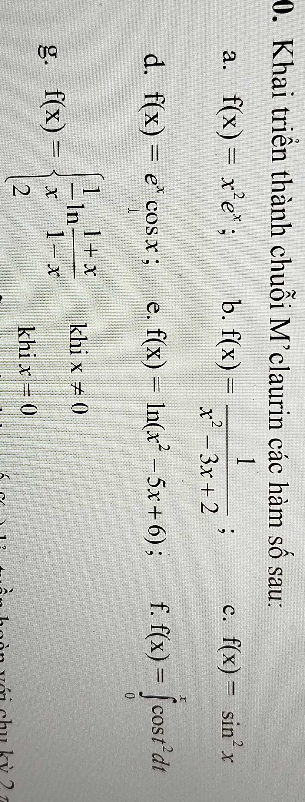 Khai triển thành chuỗi M’claurin các hàm số sau: 
a. f(x)=x^2e^x; b. f(x)= 1/x^2-3x+2 ; . c. f(x)=sin^2x
d. f(x)=e^xcos x; e. f(x)=ln (x^2-5x+6); f. f(x)=∈tlimits _0^(xcos t^2)dt
g. f(x)=beginarrayl  1/x ln  (1+x)/1-x khix!= 0 2endarray.