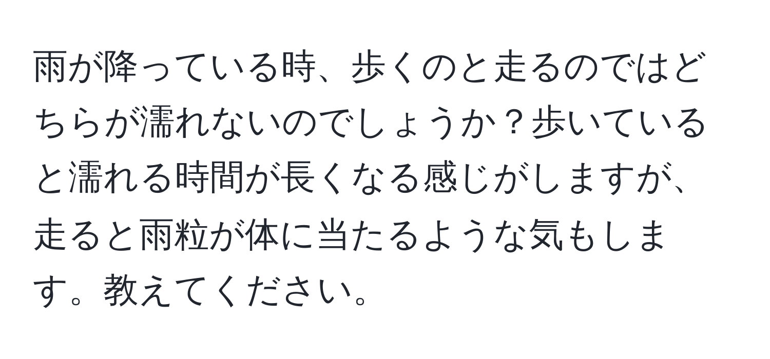 雨が降っている時、歩くのと走るのではどちらが濡れないのでしょうか？歩いていると濡れる時間が長くなる感じがしますが、走ると雨粒が体に当たるような気もします。教えてください。