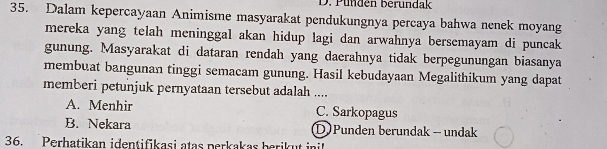 Pünden berundak
35. Dalam kepercayaan Animisme masyarakat pendukungnya percaya bahwa nenek moyang
mereka yang telah meninggal akan hidup lagi dan arwahnya bersemayam di puncak
gunung. Masyarakat di dataran rendah yang daerahnya tidak berpegunungan biasanya
membuat bangunan tinggi semacam gunung. Hasil kebudayaan Megalithikum yang dapat
memberi petunjuk pernyataan tersebut adalah ....
A. Menhir C. Sarkopagus
B. Nekara D Punden berundak - undak
36. Perhatikan identifikasi atas perkakas berikut ini!