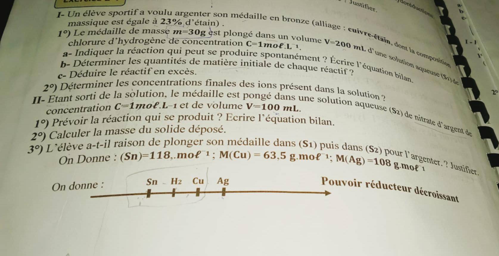 Justifier 
d o ré duction 
I- Un élève sportif a voulu argenter son médaille en bronze (alli 
massique est égale à 23% d'étain) . 
chlorure d’hydrogène de concentration C=1moell .L^(-1)
* e i o t la compositi
1°) Le médaille de masse m=30g est plongé dans un volume V=200mL d’une solution aqueuse (S1) d 
a- Indiquer la réaction qui peut se produire spontanément ? Écrire l'équation bilan. 
b- Déterminer les quantités de matière initiale de chaque réactif ? 
c- Déduire le réactif en excès.
2°) Déterminer les concentrations finales des ions présent dans la solution ? 
II- Etant sorti de 
e médaille est 1
20°
concentration C=1 moell .L-1 l et de volume V=100mL. 
une solution aqueuse (S 2) de nitrate d'argent d
1°) Prévoir la réaction qui se produit ? Ecrire l’équation bilan.
2°) Calculer la masse du solide déposé.
3°) L'élève a-t-il r. 
On Donne : (Sn)=118, moell^(-1); M(Cu)=63,5g.moell^(-1); M(Ag)=108 S? 
r l’argenter. ? Justifier. 
g g.mol 1
Sn _ H_2 Cu 
On donne : Ag 
Pouvoir réducteur décroissant