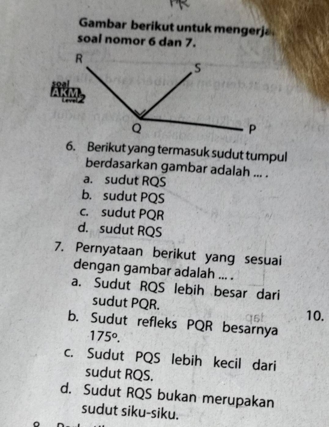 Gambar berikut untuk mengerja
soal nomor 6 dan 7.
6. Berikut yang termasuk sudut tumpul
berdasarkan gambar adalah ... .
a. sudut RQS
b. sudut PQS
c. sudut PQR
d. sudut RQS
7. Pernyataan berikut yang sesuai
dengan gambar adalah ... .
a. Sudut RQS lebih besar dari
sudut PQR.
10.
b. Sudut refleks PQR besarnya
175°.
c. Sudut PQS lebih kecil dari
sudut RQS.
d. Sudut RQS bukan merupakan
sudut siku-siku.