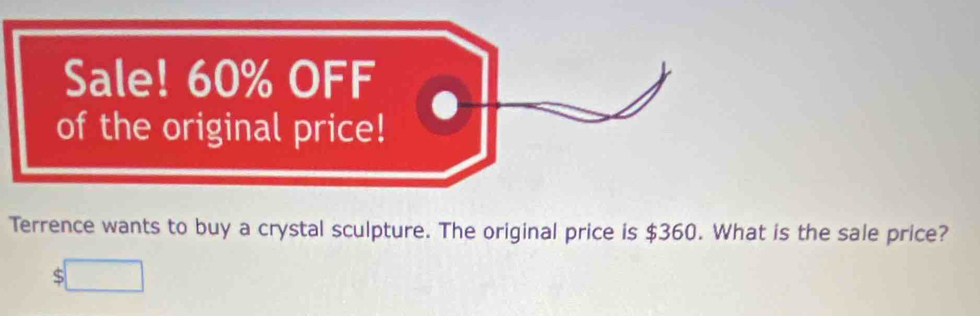 Sale! 60% OFF 
of the original price! 
Terrence wants to buy a crystal sculpture. The original price is $360. What is the sale price?
$□