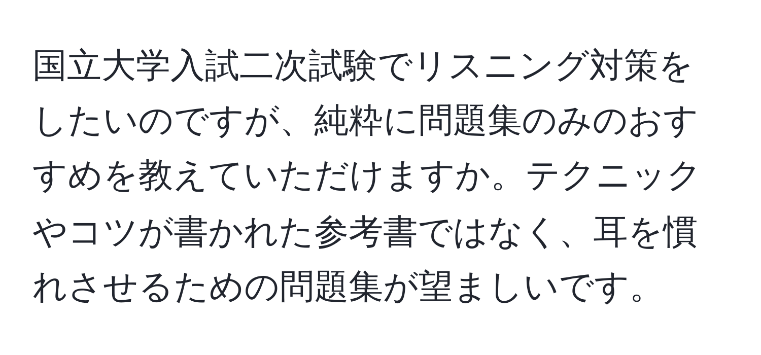 国立大学入試二次試験でリスニング対策をしたいのですが、純粋に問題集のみのおすすめを教えていただけますか。テクニックやコツが書かれた参考書ではなく、耳を慣れさせるための問題集が望ましいです。