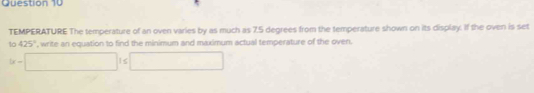 TEMPERATURE The temperature of an oven varies by as much as 7.5 degrees from the temperature shown on its display. If the oven is set
425° , write an equation to find the minimum and maximum actual temperature of the oven.
x-□ 1≤ □