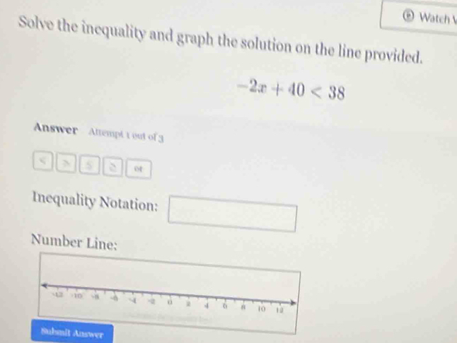 Watch 
Solve the incquality and graph the solution on the line provided.
-2x+40<38</tex> 
Answer Attempt tout of 3 
N 
Inequality Notation: 
□  
□  
Number Line: 
wer