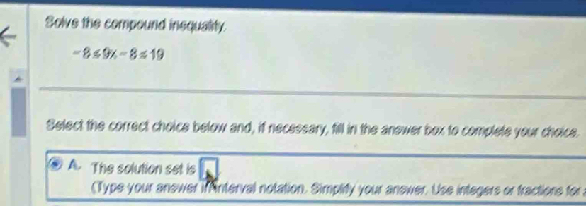 Solve the compound insquality
-8≤ 9x-8≤ 19
Select the correct choice below and, if necessary, fill in the anewer box to complete your choice.
A. The solution set is
(Type your anewer if nterval notation. Simplify your anewer. Use integers or fractions for