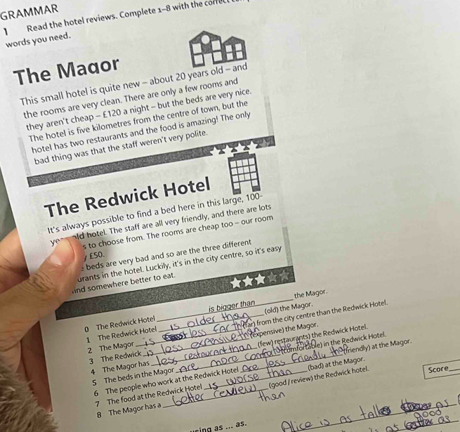 GRAMMAR 
】 Read the hotel reviews. Complete 1-8 with the correct 
words you need. 
The Maqor 
This small hotel is quite new - about 20 years old - and 
the rooms are very clean. There are only a few rooms and 
they aren't cheap - £120 a night - but the beds are very nice. 
The hotel is five kilometres from the centre of town, but the 
hotel has two restaurants and the food is amazing! The only 
bad thing was that the staff weren't very polite. 
The Redwick Hotel 
It's always possible to find a bed here in this large, 100 - 
ye old hotel. The staff are all very friendly, and there are lots 
s to choose from. The rooms are cheap too - our room 
γ £50. 
e beds are very bad and so are the three different 
drants in the hotel. Luckily, it's in the city centre, so it's easy 
nd somewhere better to eat. 
_ 
the Magor. 
(old) the Magor. 
far) from the city centre than the Redwick Hotel. 
0 The Redwick Hotel __is bigger than 
1 The Redwick Hotel 2 The Magor 
3 The Redwick ___(expensive) the Magor. 
(friendly) at the Magor. 
4 The Magor has (few) restaurants) the Redwick Hotel. 
5 The beds in the Magor _ (comfortable) in the Redwick Hotel. 
6 The people who work at the Redwick Hotel (bad) at the Magor. 
_ 
7 The food at the Redwick Hotel (good / review) the Redwick hotel. Score 
_ 
8 The Magor has a 
n s ... as.