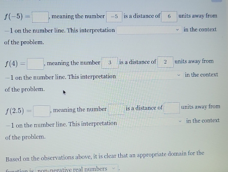 f(-5)=□ , meaning the number -5 is a distance of 6 units away from
—1 on the number line. This interpretation in the context
of the problem.
f(4)=□ , meaning the number 3 is a distance of 2 units away from
—1 on the number line. This interpretation in the context
of the problem.
f(2.5)=□ , meaning the number □° is a distance of □ units away from
—1 on the number line. This interpretation in the context
of the problem.
Based on the observations above, it is clear that an appropriate domain for the
funstion is non-negative real numbers