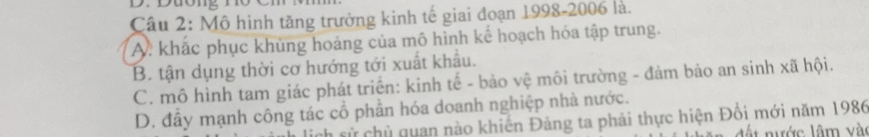 Dương nơ Ch
Câu 2: Mô hình tăng trưởng kinh tế giai đoạn 1998-2006 là.
A. khắc phục khùng hoảng của mô hình kế hoạch hóa tập trung.
B. tận dụng thời cơ hướng tới xuất khẩu.
C. mô hình tam giác phát triển: kinh tế - bảo vệ môi trường - đảm bảo an sinh xã hội.
D. đầy mạnh công tác cổ phần hóa doanh nghiệp nhà nước.
lịch sử chủ quan nào khiến Đảng ta phải thực hiện Đổi mới năm 1986
d ước lâm vào