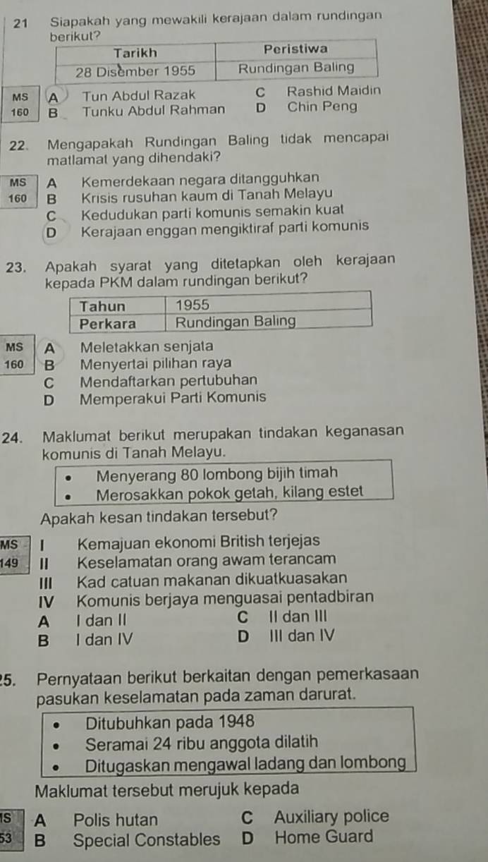 Siapakah yang mewakili kerajaan dalam rundingan
MS A Tun Abdul Razak C Rashid Maidin
160 B Tunku Abdul Rahman D Chin Peng
22. Mengapakah Rundingan Baling tidak mencapai
matlamat yang dihendaki?
MS A Kemerdekaan negara ditangguhkan
160 B Krisis rusuhan kaum di Tanah Melayu
C Kedudukan parti komunis semakin kuat
D Kerajaan enggan mengiktiraf parti komunis
23. Apakah syarat yang ditetapkan oleh kerajaan
kepada PKM dalam rundingan berikut?
MS A Meletakkan senjata
160 B Menyertai pilihan raya
C Mendaftarkan pertubuhan
D Memperakui Parti Komunis
24. Maklumat berikut merupakan tindakan keganasan
komunis di Tanah Melayu.
Menyerang 80 lombong bijih timah
Merosakkan pokok getah, kilang estet
Apakah kesan tindakan tersebut?
MS Kemajuan ekonomi British terjejas
149 I Keselamatan orang awam terancam
III Kad catuan makanan dikuatkuasakan
IV Komunis berjaya menguasai pentadbiran
A I dan II C Il dan III
B I dan IV D III dan IV
5. Pernyataan berikut berkaitan dengan pemerkasaan
pasukan keselamatan pada zaman darurat.
Ditubuhkan pada 1948
Seramai 24 ribu anggota dilatih
Ditugaskan mengawal ladang dan lombong
Maklumat tersebut merujuk kepada
S A Polis hutan C Auxiliary police
53 B Special Constables D Home Guard