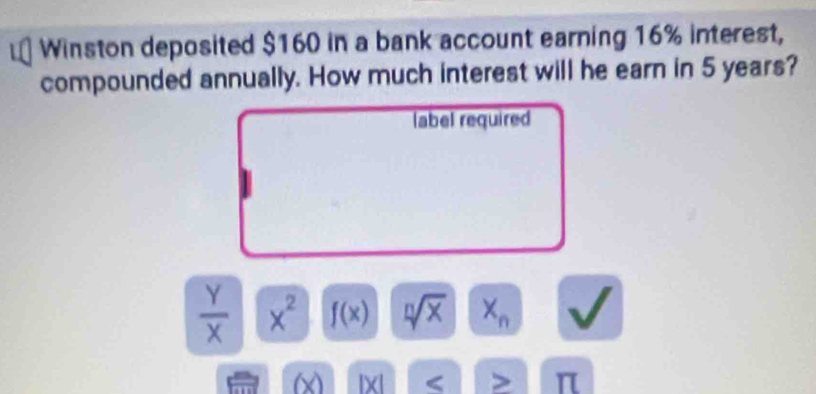 Winston deposited $160 in a bank account earning 16% interest, 
compounded annually. How much interest will he earn in 5 years? 
label required
 Y/X  x^2 f(x) sqrt[n](x) X_n
(x IX < > π