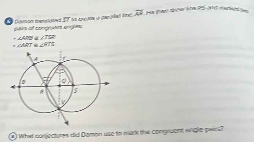 Damon translated 57 to create a paralfel line. overline AP. He than drew line RS and maked i 
pairs of congruent angles:
∠ ARB 2 ∠ TSR
∠ ART≌ ∠ RTS
What conjectures did Damon use to mark the congruent anglie pairs?