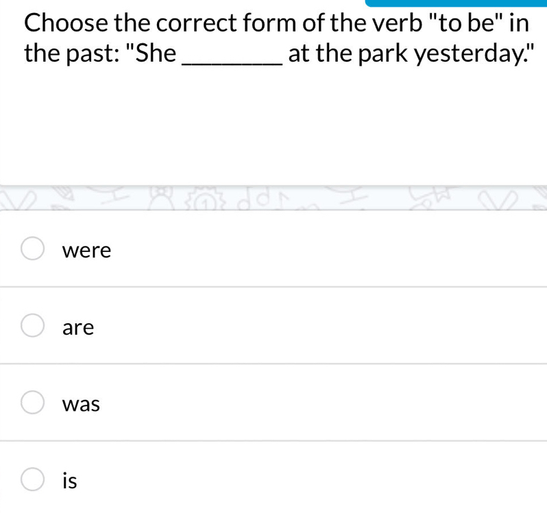 Choose the correct form of the verb "to be" in
the past: "She_ at the park yesterday."
were
are
was
is