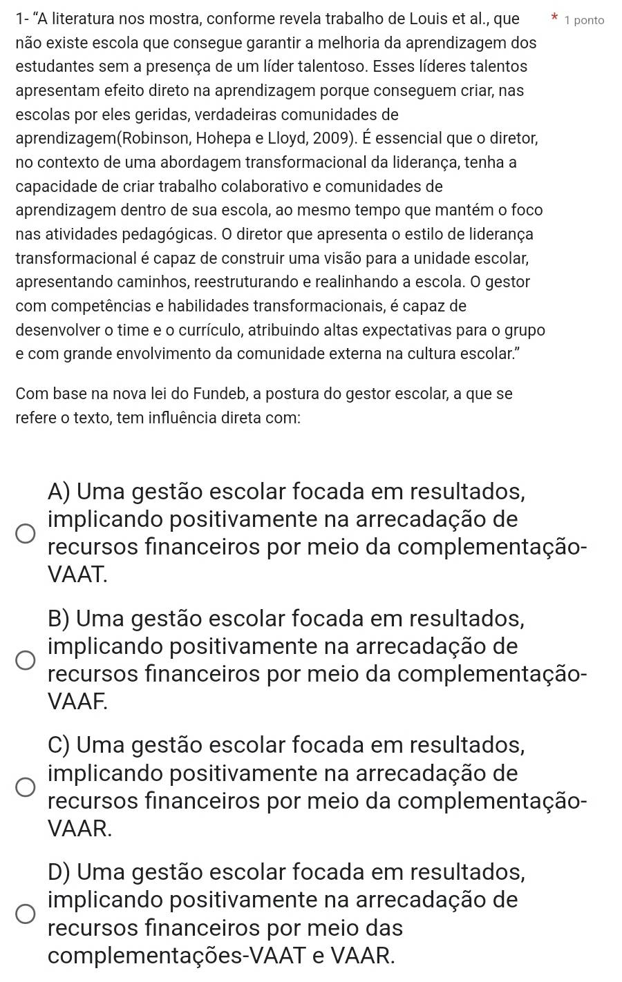 1- “A literatura nos mostra, conforme revela trabalho de Louis et al., que 1 ponto
não existe escola que consegue garantir a melhoria da aprendizagem dos
estudantes sem a presença de um líder talentoso. Esses líderes talentos
apresentam efeito direto na aprendizagem porque conseguem criar, nas
escolas por eles geridas, verdadeiras comunidades de
aprendizagem(Robinson, Hohepa e Lloyd, 2009). É essencial que o diretor,
no contexto de uma abordagem transformacional da liderança, tenha a
capacidade de criar trabalho colaborativo e comunidades de
aprendizagem dentro de sua escola, ao mesmo tempo que mantém o foco
nas atividades pedagógicas. O diretor que apresenta o estilo de liderança
transformacional é capaz de construir uma visão para a unidade escolar,
apresentando caminhos, reestruturando e realinhando a escola. O gestor
com competências e habilidades transformacionais, é capaz de
desenvolver o time e o currículo, atribuindo altas expectativas para o grupo
e com grande envolvimento da comunidade externa na cultura escolar.”
Com base na nova lei do Fundeb, a postura do gestor escolar, a que se
refere o texto, tem influência direta com:
A) Uma gestão escolar focada em resultados,
implicando positivamente na arrecadação de
recursos financeiros por meio da complementação-
VAAT.
B) Uma gestão escolar focada em resultados,
implicando positivamente na arrecadação de
recursos financeiros por meio da complementação-
VAAF.
C) Uma gestão escolar focada em resultados,
implicando positivamente na arrecadação de
recursos financeiros por meio da complementação-
VAAR.
D) Uma gestão escolar focada em resultados,
implicando positivamente na arrecadação de
recursos financeiros por meio das
complementações-VAAT e VAAR.