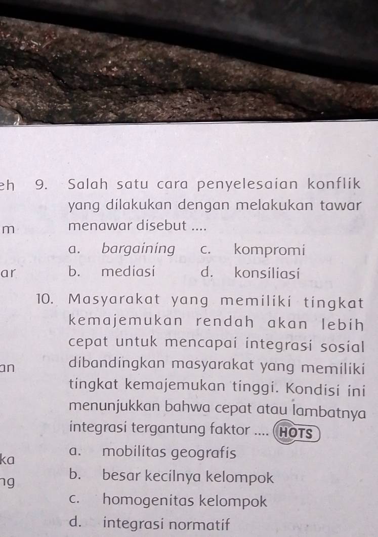 eh 9. Salah satu cara penyelesaian konflik
yang dilakukan dengan melakukan tawar
m
menawar disebut ....
a. bargaining c. kompromi
ar b. mediasi d. konsiliasi
10. Masyarakat yang memiliki tingkat
kemajemukan rendah akan lebih
cepat untuk mencapai integrasi sosial
an
dibandingkan masyarakat yang memiliki
tingkat kemajemukan tinggi. Kondisi ini
menunjukkan bahwa cepat atau lambatnya
integrasi tergantung faktor .... (HOT
ka
a. mobilitas geografis
ng
b. besar kecilnya kelompok
c. homogenitas kelompok
d. integrasi normatif