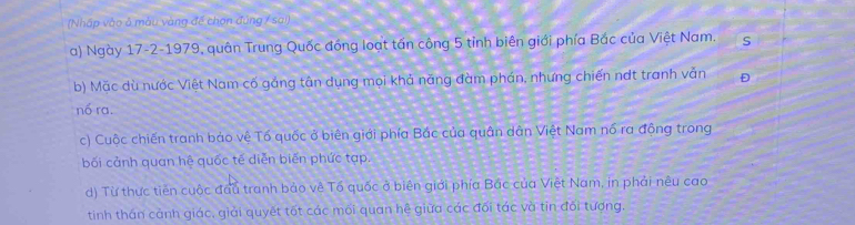 (Nhập vào ở mẫu vàng đế chọn đúng / sai)
a) Ngày 17 -2-1979, quân Trung Quốc đồng loạt tấn công 5 tỉnh biên giới phía Bắc của Việt Nam. S
b) Mặc dù nước Việt Nam cố gảng tân dụng mọi khả năng đàm phán, nhưng chiến ndt tranh vẫn Đ
nổ ra.
c) Cuộc chiến tranh bảo vệ Tố quốc ở biên giới phía Bắc của quân dân Việt Nam nổ ra động trong
bối cảnh quan hệ quốc tế diễn biến phức tạp.
d) Từ thực tiên cuộc đầu tranh bảo về Tổ quốc ở biên giới phía Bác của Việt Nam, in phải nêu cao
tinh thán cảnh giác, giải quyết tốt các mối quan hệ giữa các đối tác và tin đối tượng.